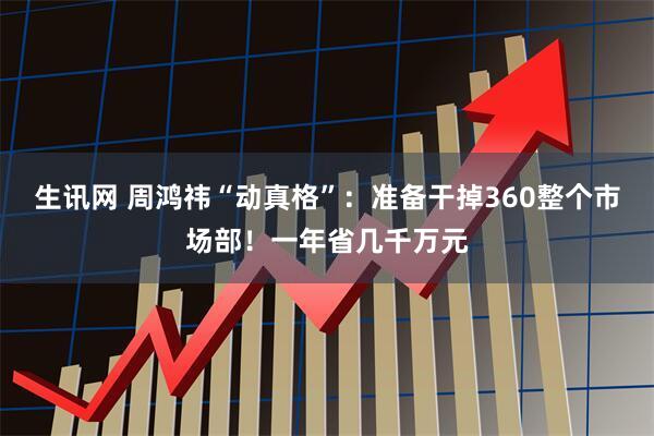生讯网 周鸿祎“动真格”：准备干掉360整个市场部！一年省几千万元
