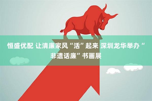恒盛优配 让清廉家风“活”起来 深圳龙华举办“非遗话廉”书画展