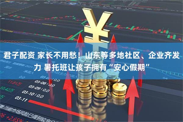 君子配资 家长不用愁！山东等多地社区、企业齐发力 暑托班让孩子拥有“安心假期”