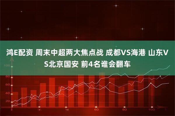 鸿E配资 周末中超两大焦点战 成都VS海港 山东VS北京国安 前4名谁会翻车