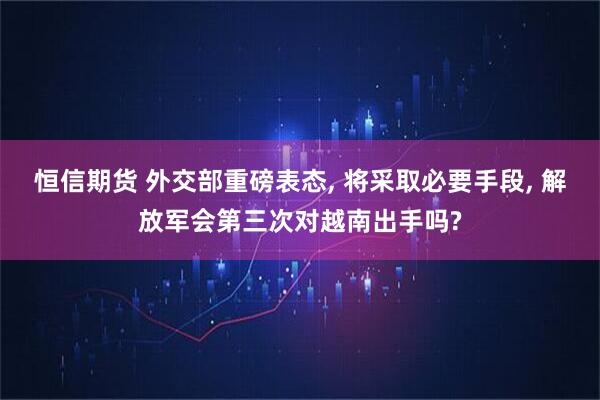 恒信期货 外交部重磅表态, 将采取必要手段, 解放军会第三次对越南出手吗?