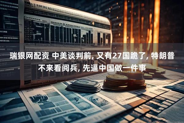 瑞银网配资 中美谈判前, 又有27国跪了, 特朗普不来看阅兵, 先逼中国做一件事