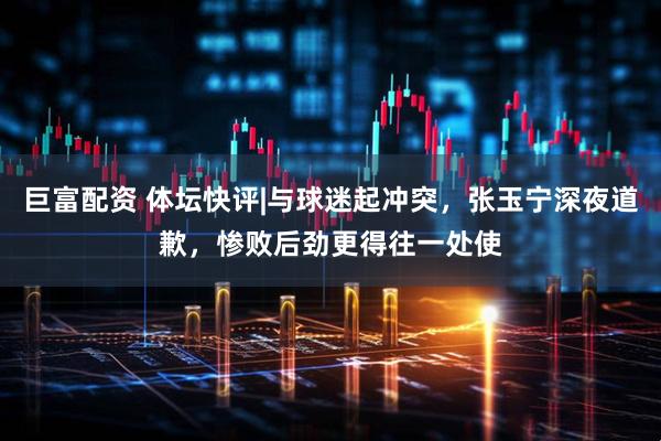 巨富配资 体坛快评|与球迷起冲突，张玉宁深夜道歉，惨败后劲更得往一处使