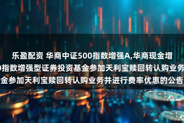 乐盈配资 华商中证500指数增强A,华商现金增利A: 关于华商中证500指数增强型证券投资基金参加天利宝赎回转认购业务并进行费率优惠的公告