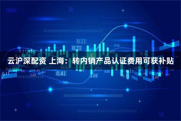 云沪深配资 上海：转内销产品认证费用可获补贴