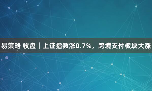 易策略 收盘｜上证指数涨0.7%，跨境支付板块大涨