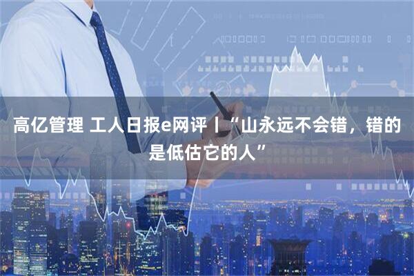 高亿管理 工人日报e网评丨“山永远不会错，错的是低估它的人”