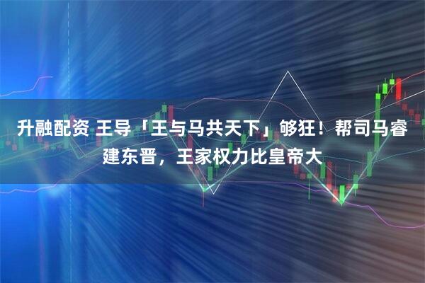 升融配资 王导「王与马共天下」够狂！帮司马睿建东晋，王家权力比皇帝大