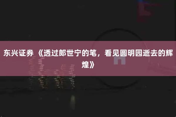 东兴证券 《透过郎世宁的笔，看见圆明园逝去的辉煌》