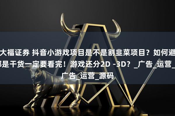 大福证券 抖音小游戏项目是不是割韭菜项目？如何避坑 都是干货一定要看完！游戏还分2D -3D？_广告_运营_源码